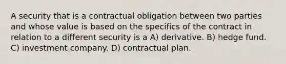 A security that is a contractual obligation between two parties and whose value is based on the specifics of the contract in relation to a different security is a A) derivative. B) hedge fund. C) investment company. D) contractual plan.