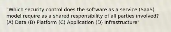 "Which security control does the software as a service (SaaS) model require as a shared responsibility of all parties involved? (A) Data (B) Platform (C) Application (D) Infrastructure"