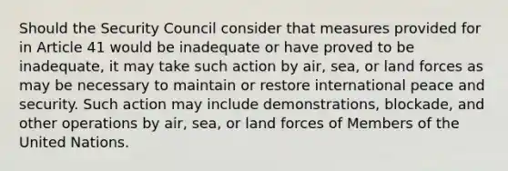 Should the Security Council consider that measures provided for in Article 41 would be inadequate or have proved to be inadequate, it may take such action by air, sea, or land forces as may be necessary to maintain or restore international peace and security. Such action may include demonstrations, blockade, and other operations by air, sea, or land forces of Members of the United Nations.