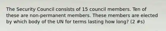 The Security Council consists of 15 council members. Ten of these are non-permanent members. These members are elected by which body of the UN for terms lasting how long? (2 #s)