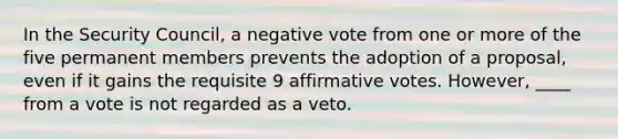 In the Security Council, a negative vote from one or more of the five permanent members prevents the adoption of a proposal, even if it gains the requisite 9 affirmative votes. However, ____ from a vote is not regarded as a veto.