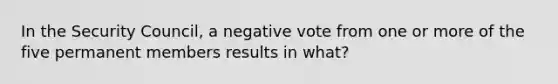 In the Security Council, a negative vote from one or more of the five permanent members results in what?