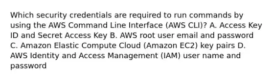 Which security credentials are required to run commands by using the AWS Command Line Interface (AWS CLI)? A. Access Key ID and Secret Access Key B. AWS root user email and password C. Amazon Elastic Compute Cloud (Amazon EC2) key pairs D. AWS Identity and Access Management (IAM) user name and password