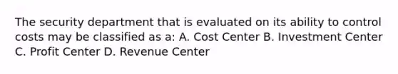 The security department that is evaluated on its ability to control costs may be classified as a: A. Cost Center B. Investment Center C. Profit Center D. Revenue Center