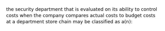 the security department that is evaluated on its ability to control costs when the company compares actual costs to budget costs at a department store chain may be classified as a(n):