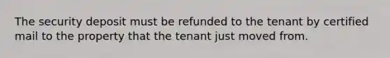 The security deposit must be refunded to the tenant by certified mail to the property that the tenant just moved from.