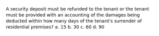 A security deposit must be refunded to the tenant or the tenant must be provided with an accounting of the damages being deducted within how many days of the tenant's surrender of residential premises? a. 15 b. 30 c. 60 d. 90