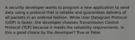 A security developer wants to program a new application to send data using a protocol that is reliable and guarantees delivery of all packets in an ordered fashion. While User Datagram Protocol (UDP) is faster, the developer chooses Transmission Control Protocol (TCP) because it meets the reliability requirements. Is this a good choice by the developer? True or False