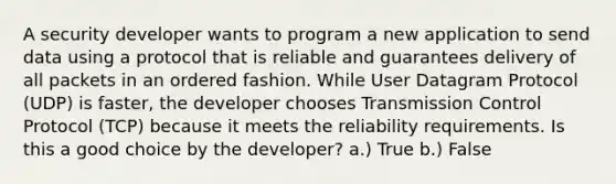 A security developer wants to program a new application to send data using a protocol that is reliable and guarantees delivery of all packets in an ordered fashion. While User Datagram Protocol (UDP) is faster, the developer chooses Transmission Control Protocol (TCP) because it meets the reliability requirements. Is this a good choice by the developer? a.) True b.) False