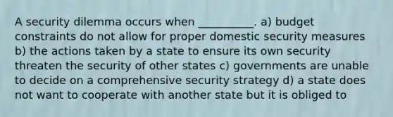 A security dilemma occurs when __________. a) budget constraints do not allow for proper domestic security measures b) the actions taken by a state to ensure its own security threaten the security of other states c) governments are unable to decide on a comprehensive security strategy d) a state does not want to cooperate with another state but it is obliged to