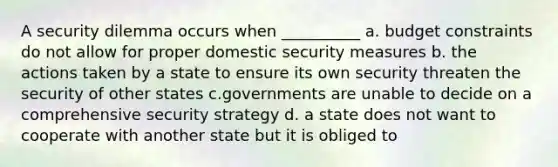 A security dilemma occurs when __________ a. budget constraints do not allow for proper domestic security measures b. the actions taken by a state to ensure its own security threaten the security of other states c.governments are unable to decide on a comprehensive security strategy d. a state does not want to cooperate with another state but it is obliged to