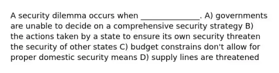 A security dilemma occurs when _______________. A) governments are unable to decide on a comprehensive security strategy B) the actions taken by a state to ensure its own security threaten the security of other states C) budget constrains don't allow for proper domestic security means D) supply lines are threatened