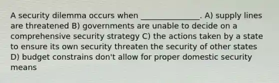 A security dilemma occurs when _______________. A) supply lines are threatened B) governments are unable to decide on a comprehensive security strategy C) the actions taken by a state to ensure its own security threaten the security of other states D) budget constrains don't allow for proper domestic security means