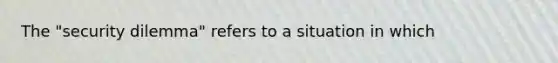 The "security dilemma" refers to a situation in which