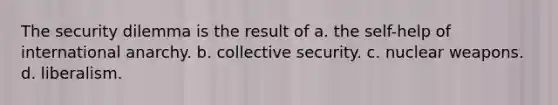 The security dilemma is the result of a. the self-help of international anarchy. b. collective security. c. nuclear weapons. d. liberalism.