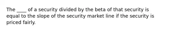 The ____ of a security divided by the beta of that security is equal to the slope of the security market line if the security is priced fairly.