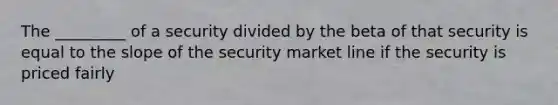 The _________ of a security divided by the beta of that security is equal to the slope of the security market line if the security is priced fairly