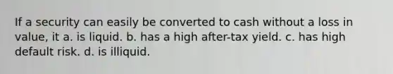 If a security can easily be converted to cash without a loss in value, it a. is liquid. b. has a high after-tax yield. c. has high default risk. d. is illiquid.