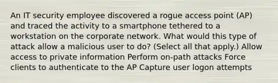 An IT security employee discovered a rogue access point (AP) and traced the activity to a smartphone tethered to a workstation on the corporate network. What would this type of attack allow a malicious user to do? (Select all that apply.) Allow access to private information Perform on-path attacks Force clients to authenticate to the AP Capture user logon attempts