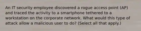 An IT security employee discovered a rogue access point (AP) and traced the activity to a smartphone tethered to a workstation on the corporate network. What would this type of attack allow a malicious user to do? (Select all that apply.)