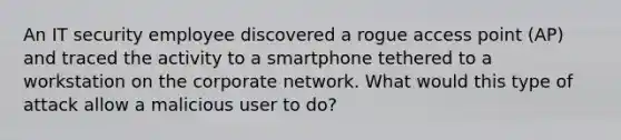 An IT security employee discovered a rogue access point (AP) and traced the activity to a smartphone tethered to a workstation on the corporate network. What would this type of attack allow a malicious user to do?