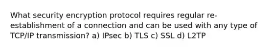 What security encryption protocol requires regular re-establishment of a connection and can be used with any type of TCP/IP transmission? a) IPsec b) TLS c) SSL d) L2TP