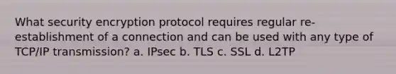 What security encryption protocol requires regular re-establishment of a connection and can be used with any type of TCP/IP transmission? a. IPsec b. TLS c. SSL d. L2TP