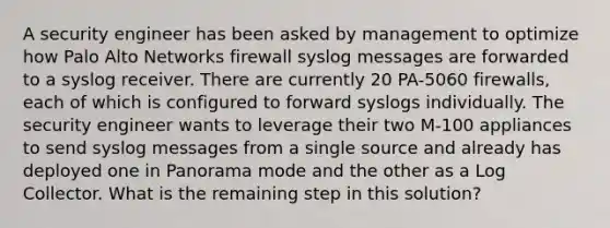 A security engineer has been asked by management to optimize how Palo Alto Networks firewall syslog messages are forwarded to a syslog receiver. There are currently 20 PA-5060 firewalls, each of which is configured to forward syslogs individually. The security engineer wants to leverage their two M-100 appliances to send syslog messages from a single source and already has deployed one in Panorama mode and the other as a Log Collector. What is the remaining step in this solution?