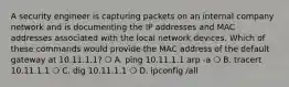 A security engineer is capturing packets on an internal company network and is documenting the IP addresses and MAC addresses associated with the local network devices. Which of these commands would provide the MAC address of the default gateway at 10.11.1.1? ❍ A. ping 10.11.1.1 arp -a ❍ B. tracert 10.11.1.1 ❍ C. dig 10.11.1.1 ❍ D. ipconfig /all