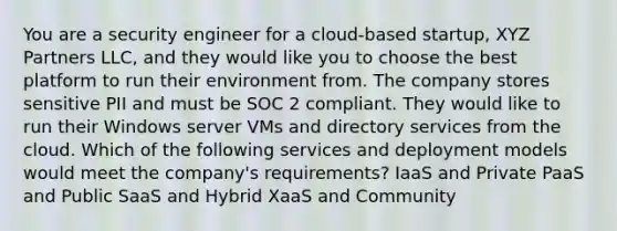 You are a security engineer for a cloud-based startup, XYZ Partners LLC, and they would like you to choose the best platform to run their environment from. The company stores sensitive PII and must be SOC 2 compliant. They would like to run their Windows server VMs and directory services from the cloud. Which of the following services and deployment models would meet the company's requirements? IaaS and Private PaaS and Public SaaS and Hybrid XaaS and Community