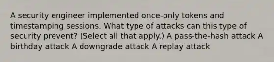 A security engineer implemented once-only tokens and timestamping sessions. What type of attacks can this type of security prevent? (Select all that apply.) A pass-the-hash attack A birthday attack A downgrade attack A replay attack