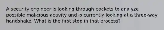 A security engineer is looking through packets to analyze possible malicious activity and is currently looking at a three-way handshake. What is the first step in that process?