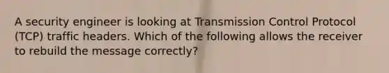 A security engineer is looking at Transmission Control Protocol (TCP) traffic headers. Which of the following allows the receiver to rebuild the message correctly?