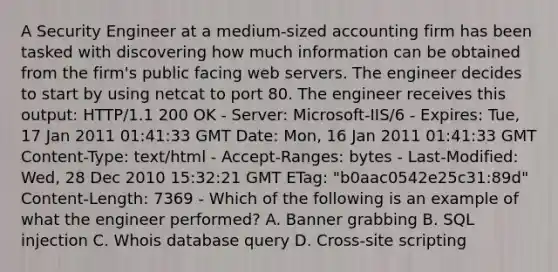 A Security Engineer at a medium-sized accounting firm has been tasked with discovering how much information can be obtained from the firm's public facing web servers. The engineer decides to start by using netcat to port 80. The engineer receives this output: HTTP/1.1 200 OK - Server: Microsoft-IIS/6 - Expires: Tue, 17 Jan 2011 01:41:33 GMT Date: Mon, 16 Jan 2011 01:41:33 GMT Content-Type: text/html - Accept-Ranges: bytes - Last-Modified: Wed, 28 Dec 2010 15:32:21 GMT ETag: "b0aac0542e25c31:89d" Content-Length: 7369 - Which of the following is an example of what the engineer performed? A. Banner grabbing B. SQL injection C. Whois database query D. Cross-site scripting