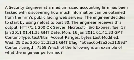 A Security Engineer at a medium-sized accounting firm has been tasked with discovering how much information can be obtained from the firm's public facing web servers. The engineer decides to start by using netcat to port 80. The engineer receives this output: HTTP/1.1 200 OK Server: Microsoft-IIS/6 Expires: Tue, 17 Jan 2011 01:41:33 GMT Date: Mon, 16 Jan 2011 01:41:33 GMT Content-Type: text/html Accept-Ranges: bytes Last-Modified: Wed, 28 Dec 2010 15:32:21 GMT ETag: "b0aac0542e25c31:89d" Content-Length: 7369 Which of the following is an example of what the engineer performed?