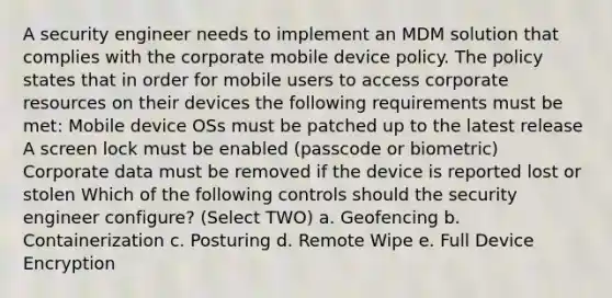 A security engineer needs to implement an MDM solution that complies with the corporate mobile device policy. The policy states that in order for mobile users to access corporate resources on their devices the following requirements must be met: Mobile device OSs must be patched up to the latest release A screen lock must be enabled (passcode or biometric) Corporate data must be removed if the device is reported lost or stolen Which of the following controls should the security engineer configure? (Select TWO) a. Geofencing b. Containerization c. Posturing d. Remote Wipe e. Full Device Encryption