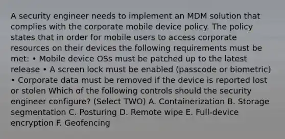 A security engineer needs to implement an MDM solution that complies with the corporate mobile device policy. The policy states that in order for mobile users to access corporate resources on their devices the following requirements must be met: • Mobile device OSs must be patched up to the latest release • A screen lock must be enabled (passcode or biometric) • Corporate data must be removed if the device is reported lost or stolen Which of the following controls should the security engineer configure? (Select TWO) A. Containerization B. Storage segmentation C. Posturing D. Remote wipe E. Full-device encryption F. Geofencing