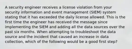 A security engineer receives a license violation from your security information and event management (SIEM) system stating that it has exceeded the daily license allowed. This is the first time the engineer has received the message since implementing the SIEM and adding all the data sources over the past six months. When attempting to troubleshoot the data source and the incident that caused an increase in data collection, which of the following would be a good first step?