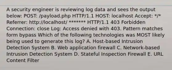 A security engineer is reviewing log data and sees the output below: POST: /payload.php HTTP/1.1 HOST: localhost Accept: */* Referrer: http://localhost/ ******* HTTP/1.1 403 Forbidden Connection: close Log: Access denied with 403. Pattern matches form bypass Which of the following technologies was MOST likely being used to generate this log? A. Host-based Intrusion Detection System B. Web application firewall C. Network-based Intrusion Detection System D. Stateful Inspection Firewall E. URL Content Filter