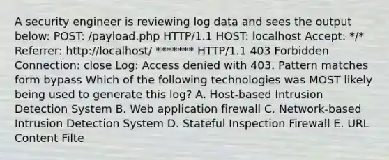 A security engineer is reviewing log data and sees the output below: POST: /payload.php HTTP/1.1 HOST: localhost Accept: */* Referrer: http://localhost/ ******* HTTP/1.1 403 Forbidden Connection: close Log: Access denied with 403. Pattern matches form bypass Which of the following technologies was MOST likely being used to generate this log? A. Host-based Intrusion Detection System B. Web application firewall C. Network-based Intrusion Detection System D. Stateful Inspection Firewall E. URL Content Filte