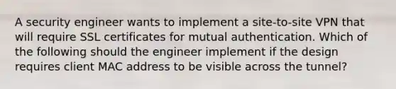 A security engineer wants to implement a site-to-site VPN that will require SSL certificates for mutual authentication. Which of the following should the engineer implement if the design requires client MAC address to be visible across the tunnel?