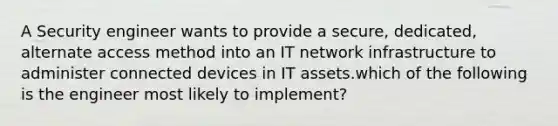 A Security engineer wants to provide a secure, dedicated, alternate access method into an IT network infrastructure to administer connected devices in IT assets.which of the following is the engineer most likely to implement?