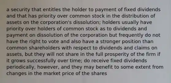 a security that entitles the holder to payment of fixed dividends and that has priority over common stock in the distribution of assets on the corporation's dissolution; holders usually have priority over holders of common stock as to dividends and payment on dissolution of the corporation but frequently do not have the right to vote and also have a stronger position than common shareholders with respect to dividends and claims on assets, but they will not share in the full prosperity of the firm if it grows successfully over time; do receive fixed dividends periodically, however, and they may benefit to some extent from changes in the market price of the shares