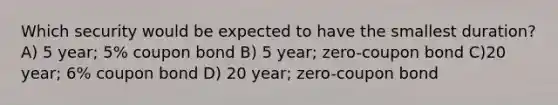 Which security would be expected to have the smallest duration? A) 5 year; 5% coupon bond B) 5 year; zero-coupon bond C)20 year; 6% coupon bond D) 20 year; zero-coupon bond