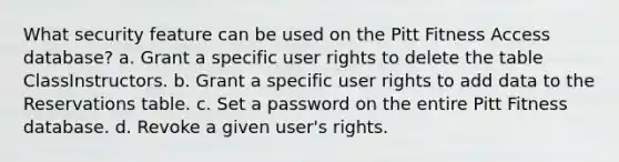 What security feature can be used on the Pitt Fitness Access database? a. Grant a specific user rights to delete the table ClassInstructors. b. Grant a specific user rights to add data to the Reservations table. c. Set a password on the entire Pitt Fitness database. d. Revoke a given user's rights.