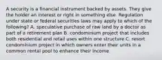 A security is a financial instrument backed by assets. They give the holder an interest or right in something else. Regulation under state or federal securities laws may apply to which of the following? A. speculative purchase of raw land by a doctor as part of a retirement plan B. condominium project that includes both residential and retail uses within one structure C. resort condominium project in which owners enter their units in a common rental pool to enhance their income