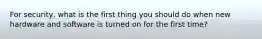 For security, what is the first thing you should do when new hardware and software is turned on for the first time?