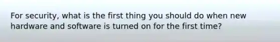 For security, what is the first thing you should do when new hardware and software is turned on for the first time?