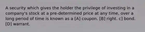 A security which gives the holder the privilege of investing in a company's stock at a pre-determined price at any time, over a long period of time is known as a [A] coupon. [B] right. c] bond. [D] warrant.