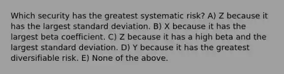 Which security has the greatest systematic risk? A) Z because it has the largest <a href='https://www.questionai.com/knowledge/kqGUr1Cldy-standard-deviation' class='anchor-knowledge'>standard deviation</a>. B) X because it has the largest beta coefficient. C) Z because it has a high beta and the largest standard deviation. D) Y because it has the greatest diversifiable risk. E) None of the above.